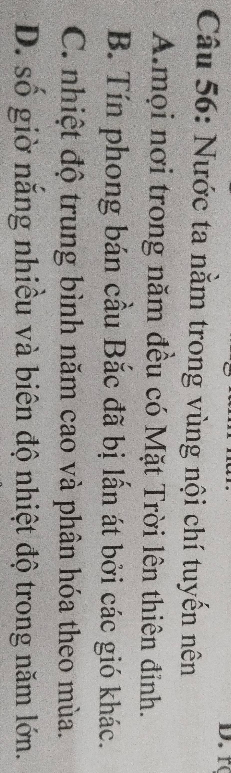 r
Câu 56: Nước ta nằm trong vùng nội chí tuyến nên
A.mọi nơi trong năm đều có Mặt Trời lên thiên đỉnh.
B. Tín phong bán cầu Bắc đã bị lấn át bởi các gió khác.
C. nhiệt độ trung bình năm cao và phân hóa theo mùa.
D. số giờ nắng nhiều và biên độ nhiệt độ trong năm lớn.