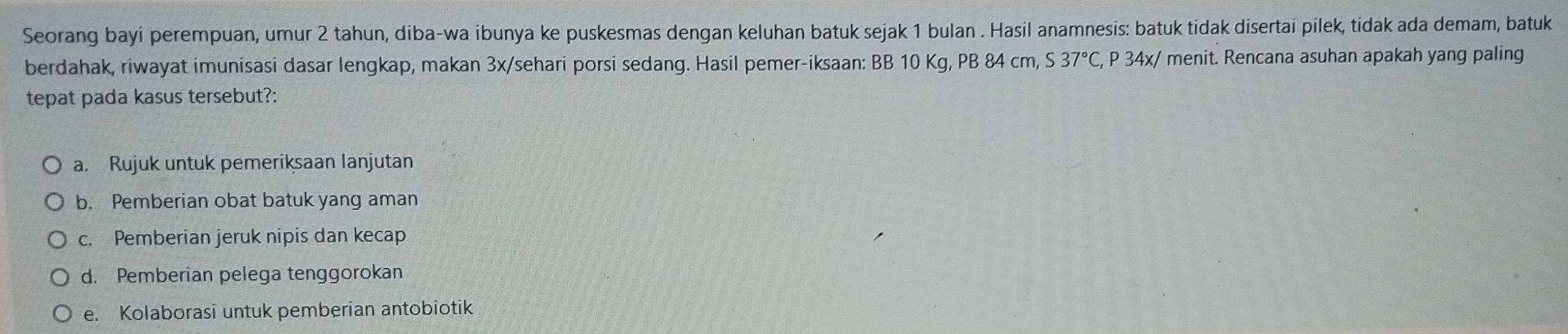 Seorang bayi perempuan, umur 2 tahun, diba-wa ibunya ke puskesmas dengan keluhan batuk sejak 1 bulan . Hasil anamnesis: batuk tidak disertai pilek, tidak ada demam, batuk
berdahak, riwayat imunisasi dasar lengkap, makan 3x /sehari porsi sedang. Hasil pemer-iksaan: BB 10 Kg, PB 84 cm, S37°C, P 3 4x :/ menit. Rencana asuhan apakah yang paling
tepat pada kasus tersebut?:
a. Rujuk untuk pemeriksaan lanjutan
b. Pemberian obat batuk yang aman
c. Pemberian jeruk nipis dan kecap
d. Pemberian pelega tenggorokan
e. Kolaborasi untuk pemberian antobiotik