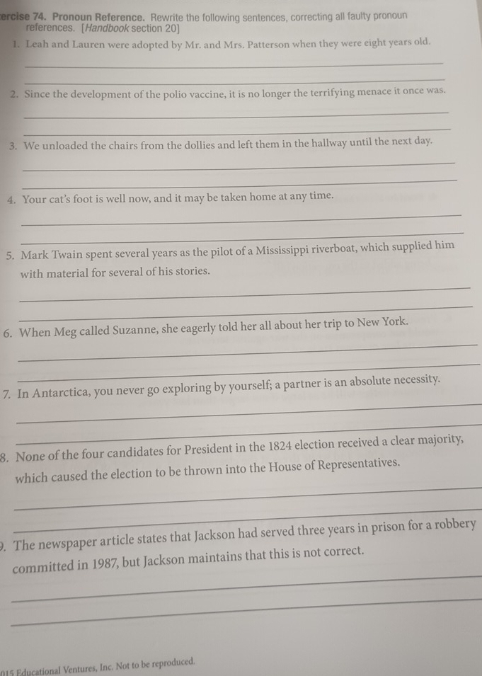tercise 74. Pronoun Reference. Rewrite the following sentences, correcting all faulty pronoun 
references. [Handbook section 20] 
1. Leah and Lauren were adopted by Mr. and Mrs. Patterson when they were eight years old. 
_ 
_ 
2. Since the development of the polio vaccine, it is no longer the terrifying menace it once was. 
_ 
_ 
3. We unloaded the chairs from the dollies and left them in the hallway until the next day. 
_ 
_ 
4. Your cat’s foot is well now, and it may be taken home at any time. 
_ 
_ 
5. Mark Twain spent several years as the pilot of a Mississippi riverboat, which supplied him 
with material for several of his stories. 
_ 
_ 
_ 
6. When Meg called Suzanne, she eagerly told her all about her trip to New York. 
_ 
_ 
7. In Antarctica, you never go exploring by yourself; a partner is an absolute necessity. 
_ 
8. None of the four candidates for President in the 1824 election received a clear majority, 
_ 
which caused the election to be thrown into the House of Representatives. 
_ 
. The newspaper article states that Jackson had served three years in prison for a robbery 
_ 
committed in 1987, but Jackson maintains that this is not correct. 
_ 
015 Educational Ventures, Inc. Not to be reproduced.