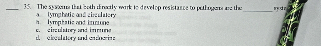 The systems that both directly work to develop resistance to pathogens are the _syste
a. lymphatic and circulatory
b. lymphatic and immune
c. circulatory and immune
d. circulatory and endocrine