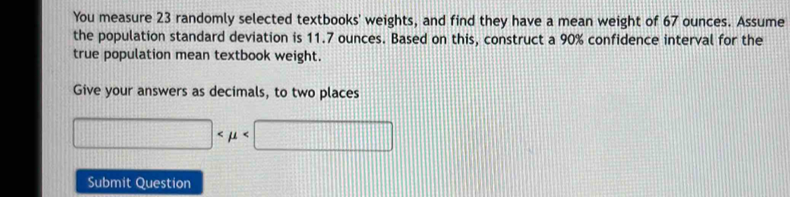 You measure 23 randomly selected textbooks' weights, and find they have a mean weight of 67 ounces. Assume 
the population standard deviation is 11.7 ounces. Based on this, construct a 90% confidence interval for the 
true population mean textbook weight. 
Give your answers as decimals, to two places
□
Submit Question