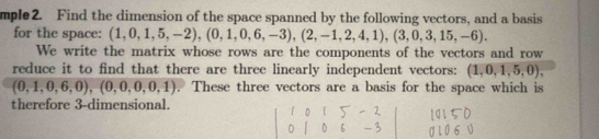 mple2. Find the dimension of the space spanned by the following vectors, and a basis 
for the space: (1,0,1,5,-2), (0,1,0,6,-3),(2,-1,2,4,1), (3,0,3,15,-6). 
We write the matrix whose rows are the components of the vectors and row 
reduce it to find that there are three linearly independent vectors: (1,0,1,5,0),
(0,1,0,6,0), (0,0,0,0,1). These three vectors are a basis for the space which is 
therefore 3 -dimensional.