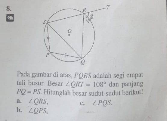 Pada gambar di atas, PQRS adalah segi empat
tali busur. Besar ∠ QRT=108° dan panjang
PQ=PS. Hitunglah besar sudut-sudut berikut!
a. ∠ QRS, c. ∠ PQS.
b. ∠ QPS,