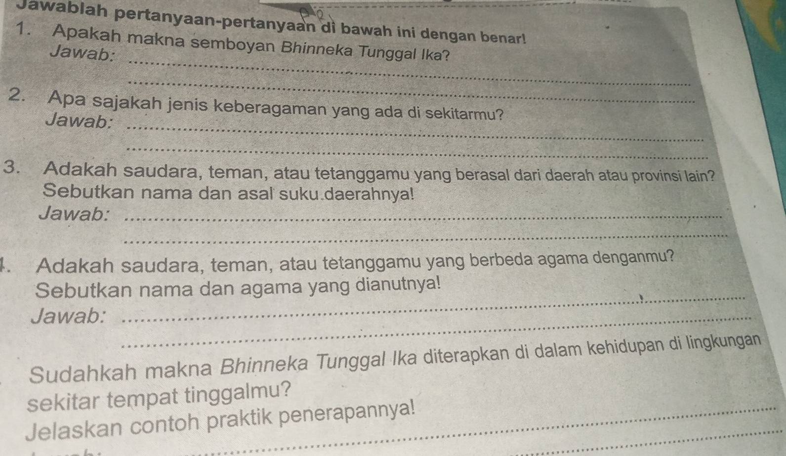 Jawablah pertanyaan-pertanyaan di bawah ini dengan benar! 
_ 
1. Apakah makna semboyan Bhinneka Tunggal Ika? 
Jawab: 
_ 
2. Apa sajakah jenis keberagaman yang ada di sekitarmu? 
Jawab:_ 
_ 
3. Adakah saudara, teman, atau tetanggamu yang berasal dari daerah atau provinsi lain? 
Sebutkan nama dan asal suku daerahnya! 
Jawab:_ 
_ 
. Adakah saudara, teman, atau tetanggamu yang berbeda agama denganmu? 
Sebutkan nama dan agama yang dianutnya! 
Jawab:_ 
_ 
Sudahkah makna Bhinneka Tunggal Ika diterapkan di dalam kehidupan di lingkungan 
_ 
sekitar tempat tinggalmu? 
_ 
Jelaskan contoh praktik penerapannya!