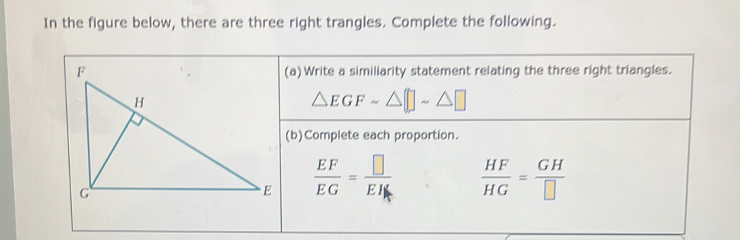 In the figure below, there are three right trangles. Complete the following. 
(a) Write a similiarity statement relating the three right triangles.
△ EGFsim
(b)Complete each proportion.
 EF/EG = □ /EH 
 HF/HG = GH/□  