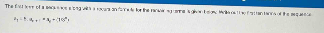 The first term of a sequence along with a recursion formula for the remaining terms is given below. Write out the first ten terms of the sequence.
a_1=5, a_n+1=a_n+(1/3^n)