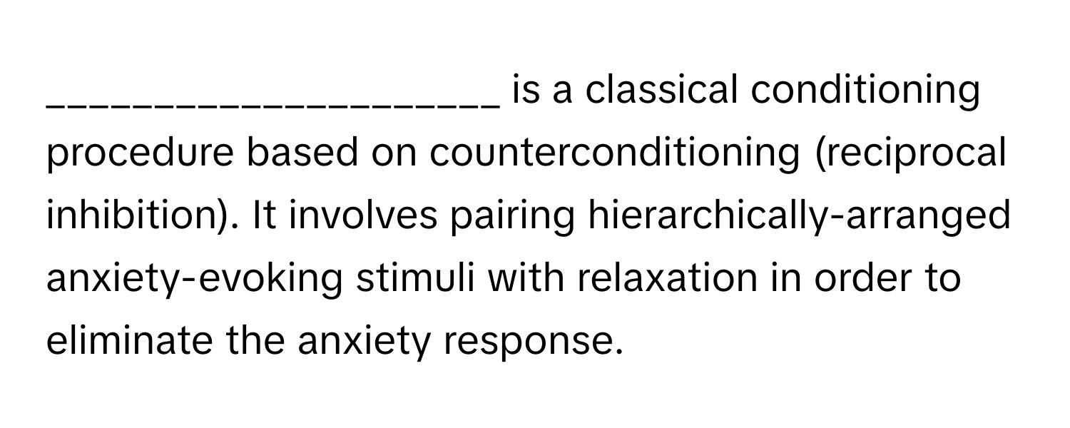 is a classical conditioning procedure based on counterconditioning (reciprocal inhibition). It involves pairing hierarchically-arranged anxiety-evoking stimuli with relaxation in order to eliminate the anxiety response.