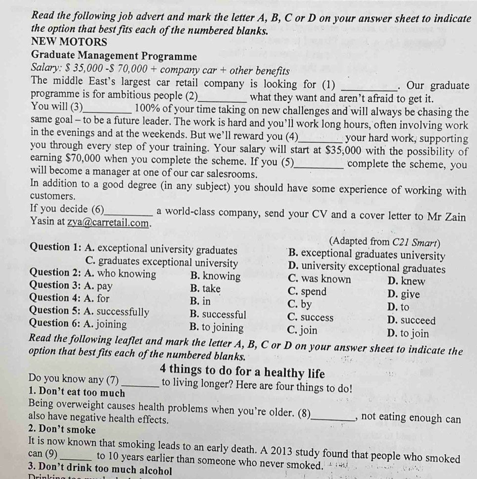 Read the following job advert and mark the letter A, B, C or D on your answer sheet to indicate
the option that best fits each of the numbered blanks.
NEW MOTORS
Graduate Management Programme
Salary: $ 35,000 -$ 70,000 + company car + other benefits
The middle East's largest car retail company is looking for (1) _. Our graduate
programme is for ambitious people (2)_ what they want and aren’t afraid to get it.
You will (3)_ 100% of your time taking on new challenges and will always be chasing the
same goal - to be a future leader. The work is hard and you’ll work long hours, often involving work
in the evenings and at the weekends. But we’ll reward you (4)_ your hard work, supporting
you through every step of your training. Your salary will start at $35,000 with the possibility of
earning $70,000 when you complete the scheme. If you (5)_ complete the scheme, you
will become a manager at one of our car salesrooms.
In addition to a good degree (in any subject) you should have some experience of working with
customers.
If you decide (6)_ a world-class company, send your CV and a cover letter to Mr Zain
Yasin at zya@carretail.com.
(Adapted from C21 Smart)
Question 1: A. exceptional university graduates B. exceptional graduates university
C. graduates exceptional university D. university exceptional graduates
Question 2: A. who knowing B. knowing C. was known D. knew
Question 3: A. pay B. take C. spend D. give
Question 4: A. for B. in C. by
D. to
Question 5: A. successfully B. successful C. success D. succeed
Question 6: A. joining B. to joining C. join D. to join
Read the following leaflet and mark the letter A, B, C or D on your answer sheet to indicate the
option that best fits each of the numbered blanks.
4 things to do for a healthy life
Do you know any (7) _to living longer? Here are four things to do!
1. Don’t eat too much
Being overweight causes health problems when you’re older. (8)_ , not eating enough can
also have negative health effects.
2. Don’t smoke
It is now known that smoking leads to an early death. A 2013 study found that people who smoked
can (9)_ to 10 years earlier than someone who never smoked.
3. Don’t drink too much alcohol
n