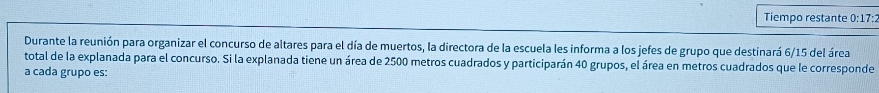 Tiempo restante 0:17:2 
Durante la reunión para organizar el concurso de altares para el día de muertos, la directora de la escuela les informa a los jefes de grupo que destinará 6/15 del área 
total de la explanada para el concurso. Si la explanada tiene un área de 2500 metros cuadrados y participarán 40 grupos, el área en metros cuadrados que le corresponde 
a cada grupo es: