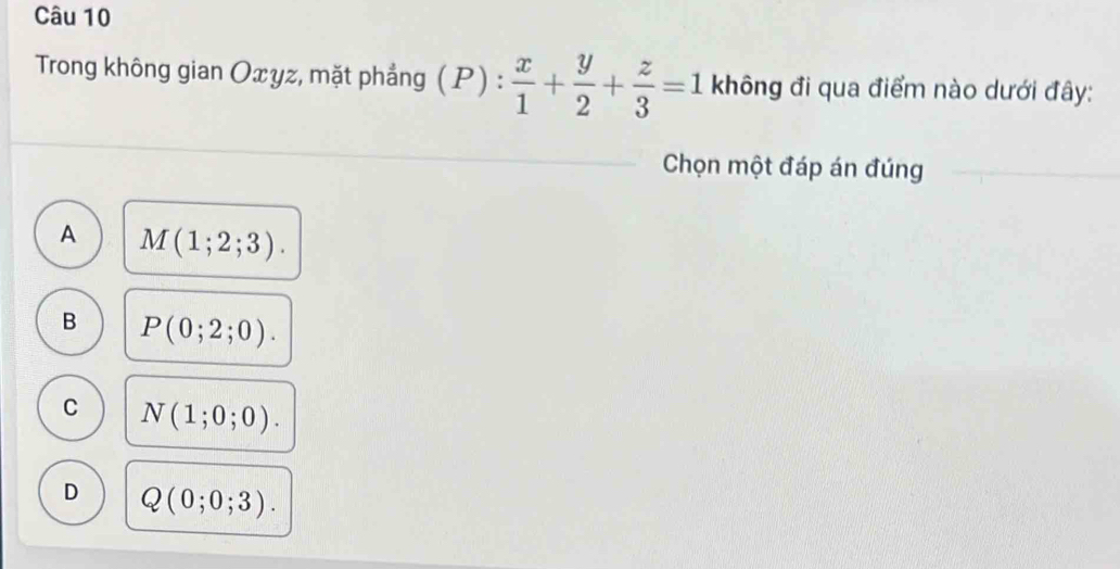 Trong không gian Oxyz, mặt phẳng ( P) .  x/1 + y/2 + z/3 =1 không đi qua điểm nào dưới đây:
1: 
Chọn một đáp án đúng
A M(1;2;3).
B P(0;2;0).
C N(1;0;0).
D Q(0;0;3).