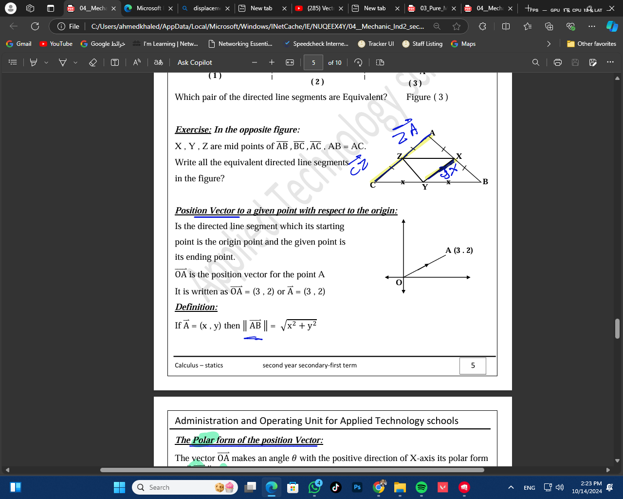 Mech Microsoft displacem × New tab (285) Vect New tab _Pure_M 04_Mech X — GP
File C:/Users/ahmedkhaled/AppData/Local/Microsoft/Windows/INetCache/IE/NUQEEX4Y/04__Mechanic_Ind2_sec...
Gmail YouTube Google bilj  I'm Learning | Netw... Networking Essenti... Speedcheck Interne... Tracker UI Staff Listing G Maps Other favorites
aあ Ask Copilot 5 of 10
(1) ( 3 )
( 2 )
Which pair of the directed line segments are Equivalent? Figure (3 )
Exercise: In the opposite figure:
X , Y , Z are mid points of overline AB,overline BC,overline AC,AB=AC.
Write all the equivalent directed line segments
in the figure? 
Position Vector to a given point with respect to the origin:
Is the directed line segment which its starting
point is the origin point and the given point is
its ending point.
vector OA is the position vector for the point A
It is written as vector OA=(3,2) or vector A=(3,2)
Definition:
If vector A=(x,y) then ||vector AB||=sqrt(x^2+y^2)
Calculus - statics second year secondary-first term 5
Administration and Operating Unit for Applied Technology schools
The Polar form of the position Vector:
The vector vector OA makes an angle θ with the positive direction of X-axis its polar form
2:23 PM
Q Search ENG 10/14/2024