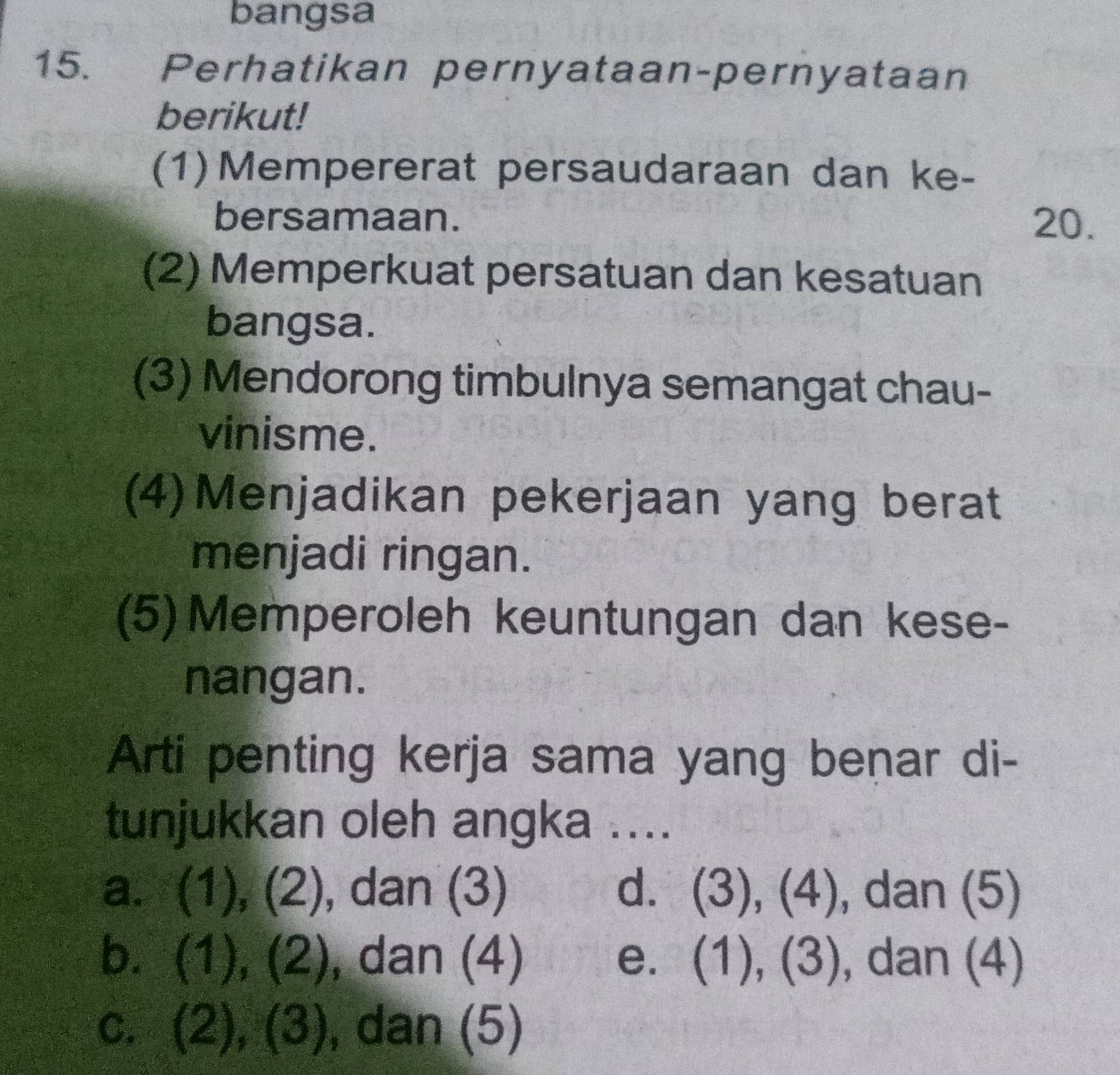 bangsa
15. Perhatikan pernyataan-pernyataan
berikut!
(1) Mempererat persaudaraan dan ke-
bersamaan. 20.
(2) Memperkuat persatuan dan kesatuan
bangsa.
(3) Mendorong timbulnya semangat chau-
vinisme.
(4)Menjadikan pekerjaan yang berat
menjadi ringan.
(5) Memperoleh keuntungan dan kese-
nangan.
Arti penting kerja sama yang benar di-
tunjukkan oleh angka ....
a. (1), (2), dan (3) d. (3), (4), dan (5)
b. (1), (2), , dan (4) e. (1), (3), , dan (4)
c. (2), (3) , dan (5)