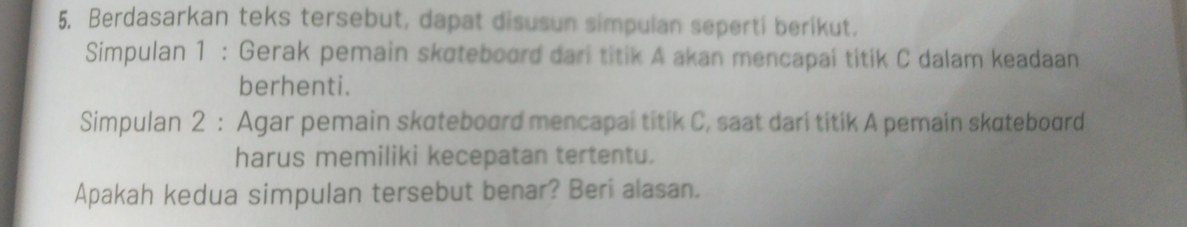 Berdasarkan teks tersebut, dapat disusun simpulan seperti berikut. 
Simpulan 1 : Gerak pemain skoteboord dari titik A akan mencapai titik C dalam keadaan 
berhenti. 
Simpulan 2 : Agar pemain skateboard mencapal titik C, saat dari titik A pemain skatebourd 
harus memiliki kecepatan tertentu. 
Apakah kedua simpulan tersebut benar? Beri alasan.