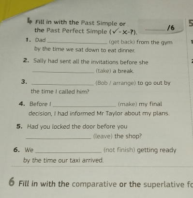 Fill in with the Past Simple or 
the Past Perfect Simple (surd -x-?). _/6 5 
1. Dad_ (get back) from the gym 1 
by the time we sat down to eat dinner. 
2. Sally had sent all the invitations before she 
_(take) a break. 
3._ 
(Bob / arrange) to go out by 
the time I called him? 
4. Before I_ (make) my final 
decision, I had informed Mr Taylor about my plans. 
5. Had you locked the door before you 
_(leave) the shop? 
6. We _(not finish) getting ready 
by the time our taxi arrived. 
0 Fill in with the comparative or the superlative fo