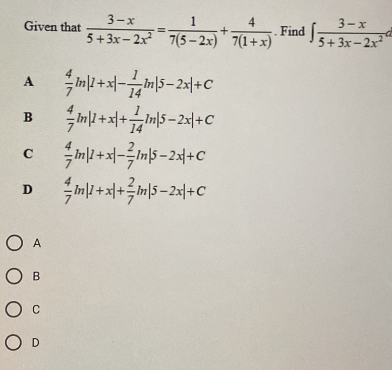 Given that  (3-x)/5+3x-2x^2 = 1/7(5-2x) + 4/7(1+x) . Find ∈t  (3-x)/5+3x-2x^2 d
A  4/7 ln |1+x|- 1/14 ln |5-2x|+C
B  4/7 ln |1+x|+ 1/14 ln |5-2x|+C
C  4/7 ln |1+x|- 2/7 ln |5-2x|+C
D  4/7 ln |1+x|+ 2/7 ln |5-2x|+C
A
B
C
D