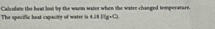 Calculate the heat lost by the warm water when the water changed temperature. 
The specific heat capacity of water is 4.18J/(g· C).