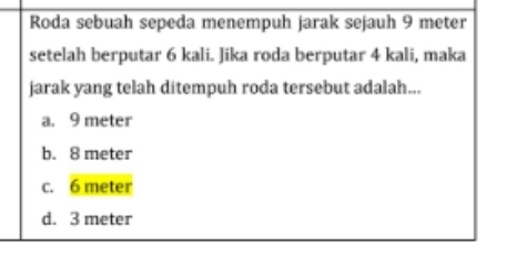 Roda sebuah sepeda menempuh jarak sejauh 9 meter
setelah berputar 6 kali. Jika roda berputar 4 kali, maka
jarak yang telah ditempuh roda tersebut adalah...
a. 9 meter
b. 8 meter
c. 6 meter
d. 3 meter