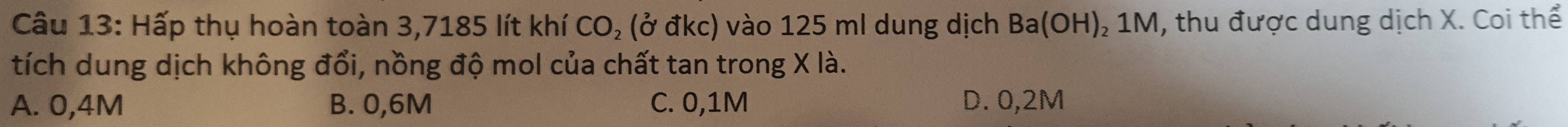 Hấp thụ hoàn toàn 3,7185 lít khí CO₂ (ở đkc) vào 125 ml dung dịch Ba(OH ) 1M, thu được dung dịch X. Coi thể
tích dung dịch không đổi, nồng độ mol của chất tan trong X là.
A. 0,4M B. 0,6M C. 0,1M D. 0,2M