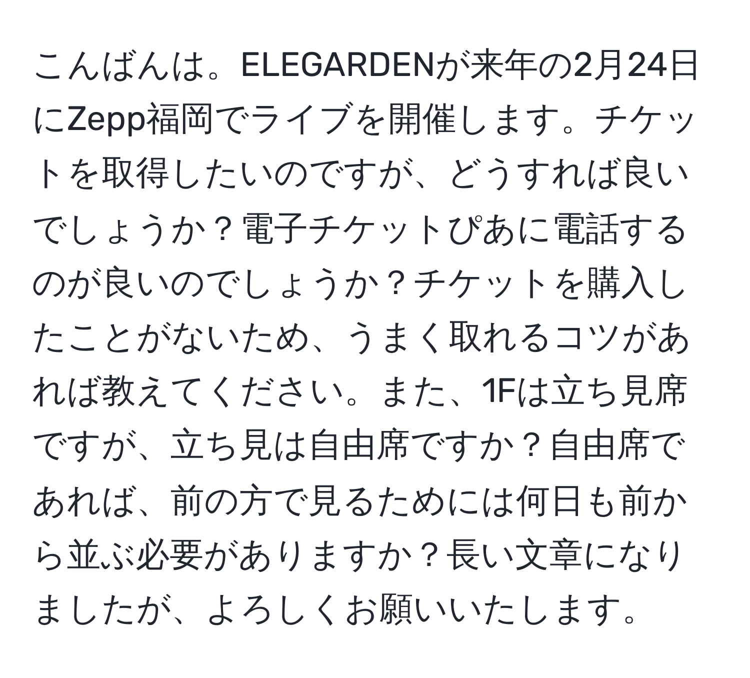 こんばんは。ELEGARDENが来年の2月24日にZepp福岡でライブを開催します。チケットを取得したいのですが、どうすれば良いでしょうか？電子チケットぴあに電話するのが良いのでしょうか？チケットを購入したことがないため、うまく取れるコツがあれば教えてください。また、1Fは立ち見席ですが、立ち見は自由席ですか？自由席であれば、前の方で見るためには何日も前から並ぶ必要がありますか？長い文章になりましたが、よろしくお願いいたします。