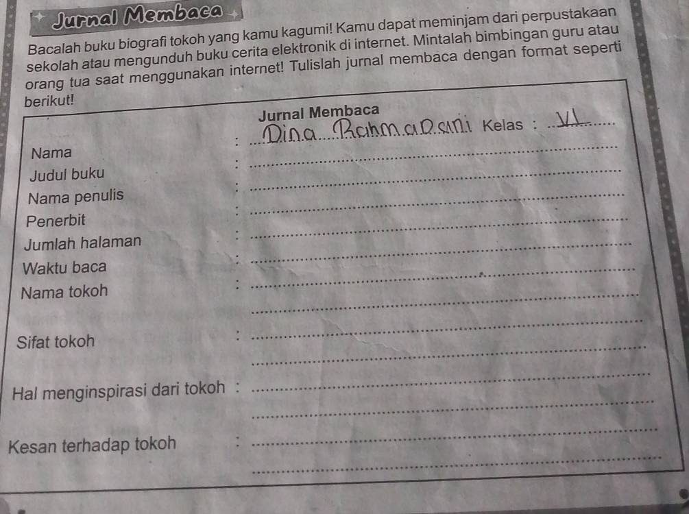 Jurnal Membaca 
Bacalah buku biografi tokoh yang kamu kagumi! Kamu dapat meminjam dari perpustakaan 
sekolah atau mengunduh buku cerita elektronik di internet. Mintalah bimbingan guru atau 
orang tua saat menggunakan internet! Tulislah jurnal membaca dengan format seperti 
berikut! 
Jurnal Membaca 
_ 
1.1 Kelas :_ 
Nama 
_ 
Judul buku 
_ 
Nama penulis 
Penerbit 
_ 
Jumlah halaman 
_ 
Waktu baca 
_ 
Nama tokoh 
_ 
_ 
Sifat tokoh 
_ 
_ 
_ 
_ 
Hal menginspirasi dari tokoh : 
_ 
_ 
Kesan terhadap tokoh :