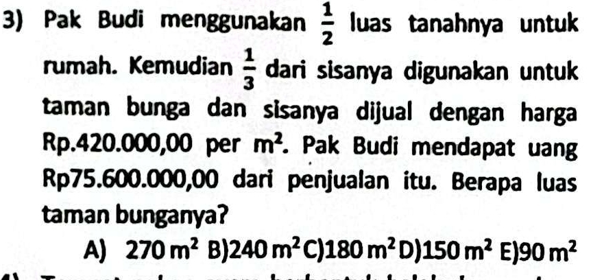 Pak Budi menggunakan  1/2  luas tanahnya untuk
rumah. Kemudian  1/3  dari sisanya digunakan untuk
taman bunga dan sisanya dijual dengan harga
Rp.420.000,00 per m^2. Pak Budi mendapat uan
Rp75.600.000,00 dari penjualan itu. Berapa luas
taman bunganya?
A) 270m^2 B) 240m^2 ( a 1 180m^2 _  | 150m^2 E) 90m^2