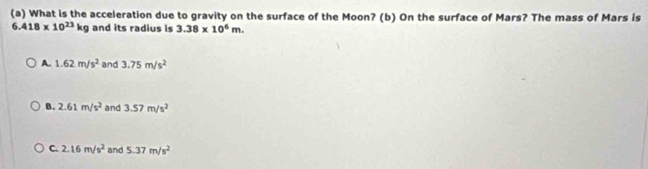 What is the acceleration due to gravity on the surface of the Moon? (b) On the surface of Mars? The mass of Mars is
6.418* 10^(23)kg and its radius is 3.38* 10^6m.
A. 1.62m/s^2 and 3.75m/s^2
B. 2.61m/s^2 and 3.57m/s^2
C. 2.16m/s^2 and 5.37m/s^2