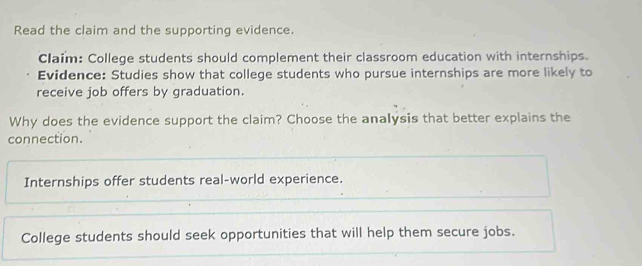 Read the claim and the supporting evidence.
Claim: College students should complement their classroom education with internships.
Evidence: Studies show that college students who pursue internships are more likely to
receive job offers by graduation.
Why does the evidence support the claim? Choose the analysis that better explains the
connection.
Internships offer students real-world experience.
College students should seek opportunities that will help them secure jobs.