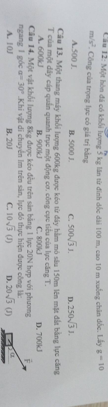 Một hòn đá có khối lượng 5 kg lăn từ đinh dốc dài 100 m, cao 10 m xuống chân dốc. Lấy g=10
m/s^2 *. Công của trọng lực có giá trị bằng
A. 500 J. B. 5000 J. C. 500sqrt(3)J. 250sqrt(3)J. 
D.
Câu 13. Một thang máy khối lượng 600kg được kéo từ đáy hầm mỏ sâu 150m lên mặt đất bằng lực căng
T của một dây cáp quấn quanh trục một động cơ. công cực tiểu của lực căng T.
A. 600kJ B. 900kJ C. 800kJ D. 700kJ
Câu 14. Một vật khối lượng 8kg được kéo đều trên sàn bằng 1 lực 20N hợp với phương vector F
ngang 1 góc alpha =30°.Khi vật di chuyển Im trên sàn, lực đó thực hiện được công là:
A. 10J B. 20J C. 10sqrt(3)(J) D. 20sqrt(3)(J)
α