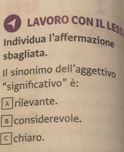 LAVORO CON IL LES
Individua l’affermazione
sbagliata.
Il sinonimo dell’aggettivo
“signifcativo” è:
A rilevante.
вconsiderevole.
c|chiaro.