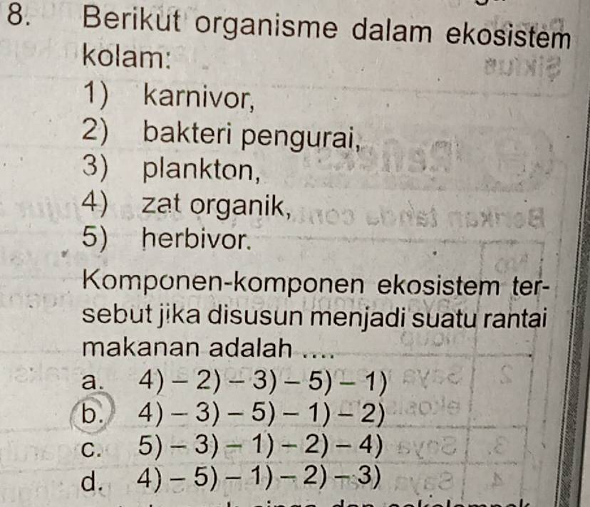 Berikut organisme dalam ekosistem
kolam:
1) karnivor,
2) bakteri pengurai,
3) plankton,
4) zat organik,
5) herbivor.
Komponen-komponen ekosistem ter-
sebut jika disusun menjadi suatu rantai
makanan adalah ....
a. 4)-2)-3)-5)-1)
b. 4)-3)-5)-1)-2)
C. 5)-3)-1)-2)-4)
d. 4)-5)-1)-2)-3)