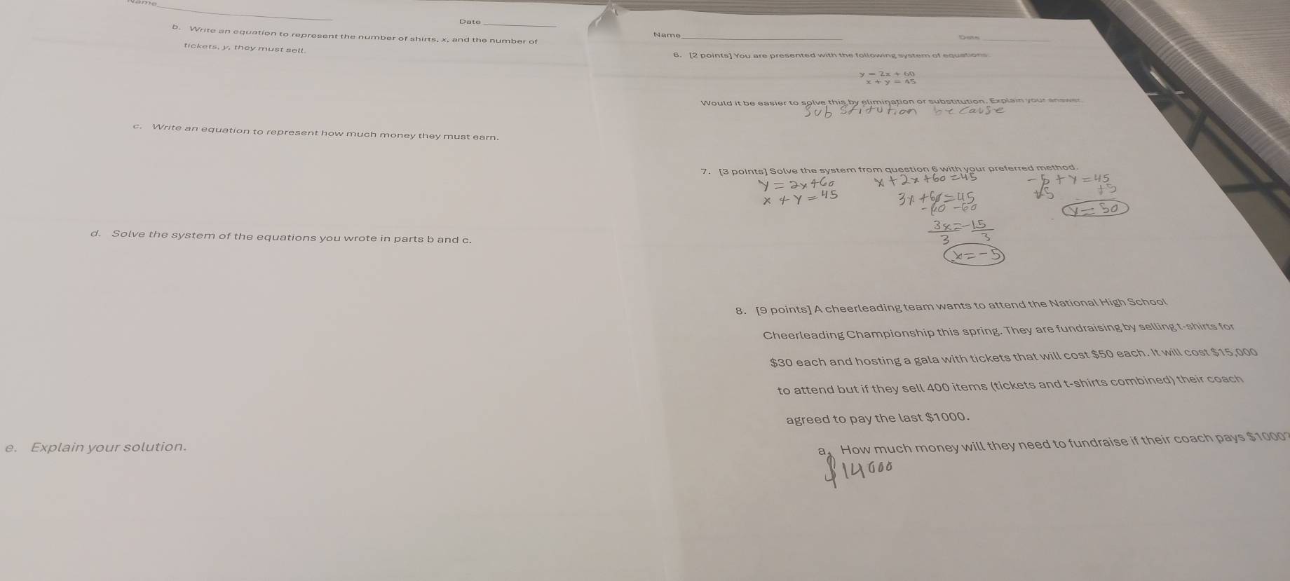 Write an equation to represent the number of shirts, x, and the number of 
_ 
tickets, y, they must sell. 
6. [2 points] You are presented with the following system of equations 
c. Write an equation to represent how much money they must earn. 
7. [3 points] Solve the system from question 6 with your preferred method 
d. Solve the system of the equations you wrote in parts b and c 
8. [9 points] A cheerleading team wants to attend the National High School 
Cheerleading Championship this spring. They are fundraising by selling t-shirts for
$30 each and hosting a gala with tickets that will cost $50 each. It will cost $15,000
to attend but if they sell 400 items (tickets and t-shirts combined) their coach 
agreed to pay the last $1000. 
e. Explain your solution. 
a How much money will they need to fundraise if their coach pays $1000