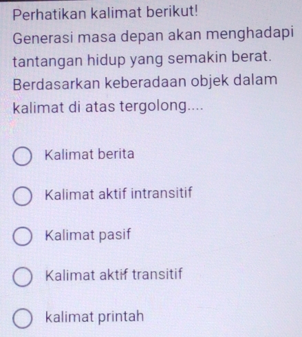 Perhatikan kalimat berikut!
Generasi masa depan akan menghadapi
tantangan hidup yang semakin berat.
Berdasarkan keberadaan objek dalam
kalimat di atas tergolong....
Kalimat berita
Kalimat aktif intransitif
Kalimat pasif
Kalimat aktif transitif
kalimat printah