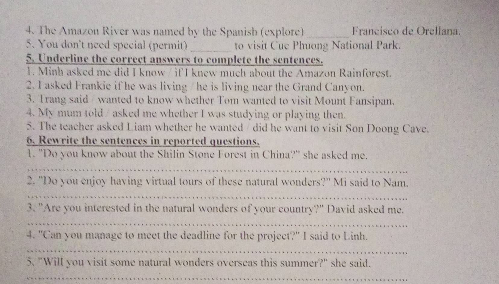 The Amazon River was named by the Spanish (explore) _ Franciscó de Orellana. 
5. You don't need special (permit) _to visit Cuc Phuong National Park. 
5. Underline the correct answers to complete the sentences. 
1. Minh asked me did I know / if I knew much about the Amazon Rainforest. 
2. I asked Frankie if he was living/ he is living near the Grand Canyon. 
3. Trang said wanted to know whether Tom wanted to visit Mount Fansipan. 
4. My mum told / asked me whether I was studying or playing then. 
5. The teacher asked Liam whether he wanted / did he want to visit Son Doong Cave. 
6. Rewrite the sentences in reported questions. 
1. "Do you know about the Shilin Stone Forest in China?" she asked me. 
_ 
2. "Do you enjoy having virtual tours of these natural wonders?" Mi said to Nam. 
_ 
3. "Are you interested in the natural wonders of your country?" David asked me. 
_ 
4. "Can you manage to meet the deadline for the project?" I said to Linh. 
_ 
5. "Will you visit some natural wonders overseas this summer?" she said. 
_