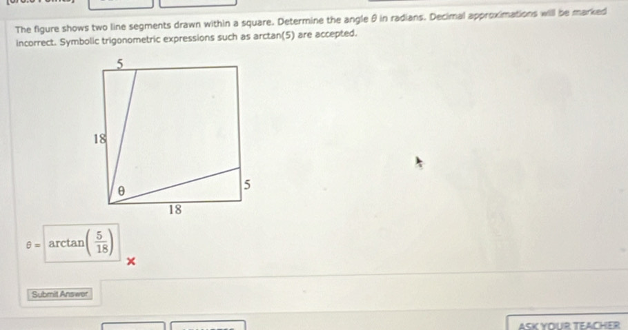 The figure shows two line segments drawn within a square. Determine the angle θ in radians. Decimal approximations will be marked 
incorrect. Symbolic trigonometric expressions such as arctan(5) are accepted.
θ =arctan ( 5/18 )
Submit Answer 
ASK YOUR TEACHER