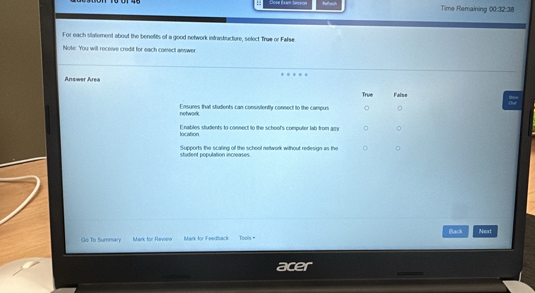 Élose Exam Sessión Refresh Time Remaining 00:32:38
For each statement about the benefits of a good network infrastructure, select True or False.
Note: You will receive credit for each correct answer.
Answer Area
True False
Ensures that students can consistently connect to the campus
network.
Enables students to connect to the school's computer lab from any
location.
Supports the scaling of the school network without redesign as the
student population increases.
Go To Summary Mark for Review Mark for Feedback Tools= Back Next
acer