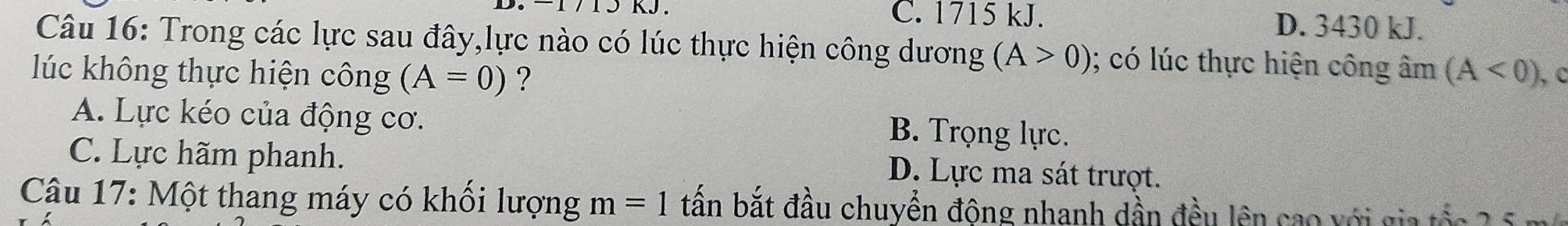 C. 1715 kJ. D. 3430 kJ.
Câu 16: Trong các lực sau đây,lực nào có lúc thực hiện công dương (A>0) (; có lúc thực hiện công âm (A<0)
lúc không thực hiện công (A=0) ? C
A. Lực kéo của động cơ.
B. Trọng lực.
C. Lực hãm phanh.
D. Lực ma sát trượt.
Câu 17: Một thang máy có khối lượng m=1 tần bắt đầu chuyển động nhanh dần đều lên cao với gia tốc 2 5