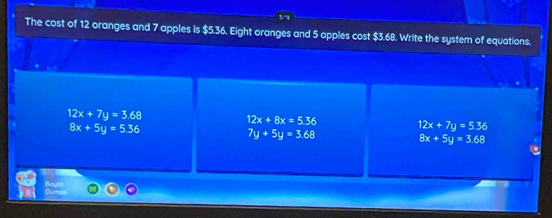 The cost of 12 oranges and 7 apples is $5.36. Eight oranges and 5 apples cost $3.68. Write the system of equations.
12x+7y=3.68
12x+8x=5.36
8x+5y=5.36
12x+7y=5.36
7y+5y=3.68
8x+5y=3.68
Bayla
Dumas