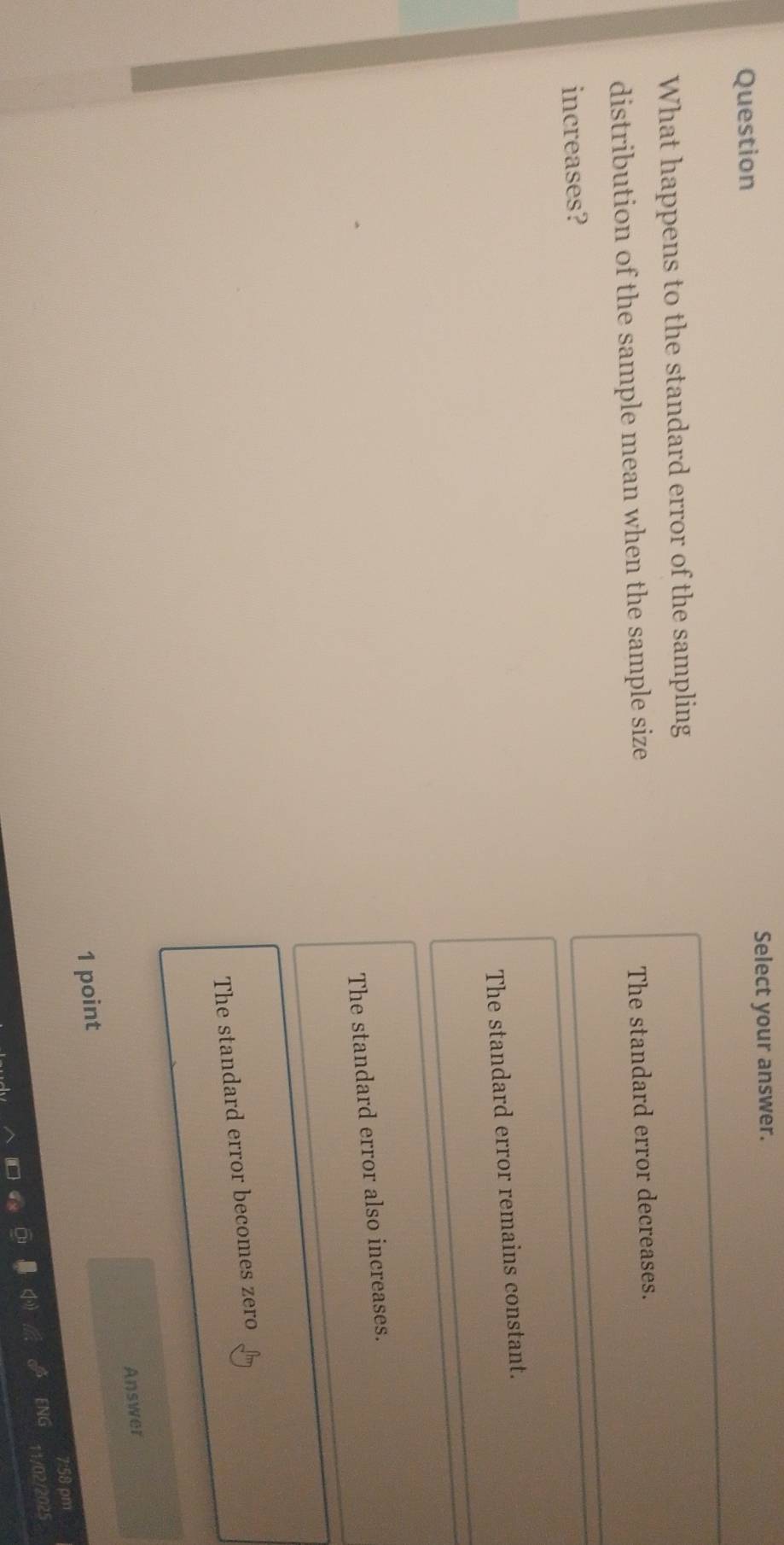 Question Select your answer.
What happens to the standard error of the sampling
distribution of the sample mean when the sample size
The standard error decreases.
increases?
The standard error remains constant.
The standard error also increases.
The standard error becomes zero
Answer
1 point
:58 pm
12025