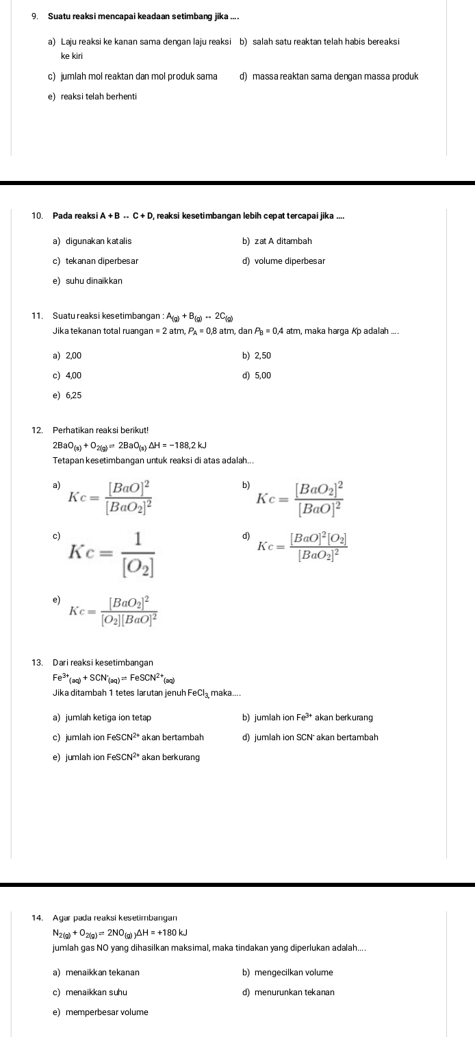 Suatu reaksi mencapai keadaan setimbang jika ....
a) Laju reaksi ke kanan sama dengan laju reaksi b) salah satu reaktan telah habis bereaksi
ke kiri
c) jumlah mol reaktan dan mol produk sama d) massa reaktan sama dengan massa produk
e) reaksi telah berhent
10. Pada reaksi A+Brightarrow C+D reaksi kesetimbangan lebih cepat tercapai jika ....
a) digunakan katalis b) zat A ditambah
c) tekanan diperbesar d) volume diperbesa
e) suhu dinaikkan
11. Suatu reaksi kesetimbangan A_(g)+B_(g)rightarrow 2C_(g)
Jika tekanan total ruangan =2at ,P_A=0,8 8 atm, dan P_B=0.4atm , maka harga Kp adalah ....
a) 2,00 b) 2,50
c) 4,00 d) 5,00
e) 6,25
12. Perhatikan reaksi berikut!
2BaO_(s)+O_2(g)=2BaO_(s)Delta H=-188.2kJ
Tetapan kesetimbangan untuk reaksi di atas adalah...
a) Kc=frac [BaO]^2[BaO_2]^2
b) Kc=frac [BaO_2]^2[BaO]^2
c) Kc=frac 1[O_2]
d) Kc=frac [BaO]^2[O_2][BaO_2]^2
e) Kc=frac [BaO_2]^2[O_2][BaO]^2
13. Dari reaksi kesetimbangan
Fe^(3+)(aq)+SCN^(·)_(aq)=FeSCN^(2+)(aq)
Jika ditambah 1 tetes larutan jenuh FeCl₃ maka....
a)jumlah ketiga ion tetap b) jumlah ion Fe^(3+) akan berkurang
c) jumlah ion FeS d) jumlah ion SCN akan bertambah
e) jumlah ion Fe SCN^(2+) akan berkurang
14. Agar pada reaksi kesetimbangan
N_2(g)+O_2(g)leftharpoons 2NO_(g)Delta H=+180kJ
jumlah gas NO yang dihasilkan maksimal, maka tindakan yang diperlukan adalah....
a menaikkan tekanan b) mengecilkan volume
c) menaikkan suhu d) menurunkan tekanan
e) memperbesar volume