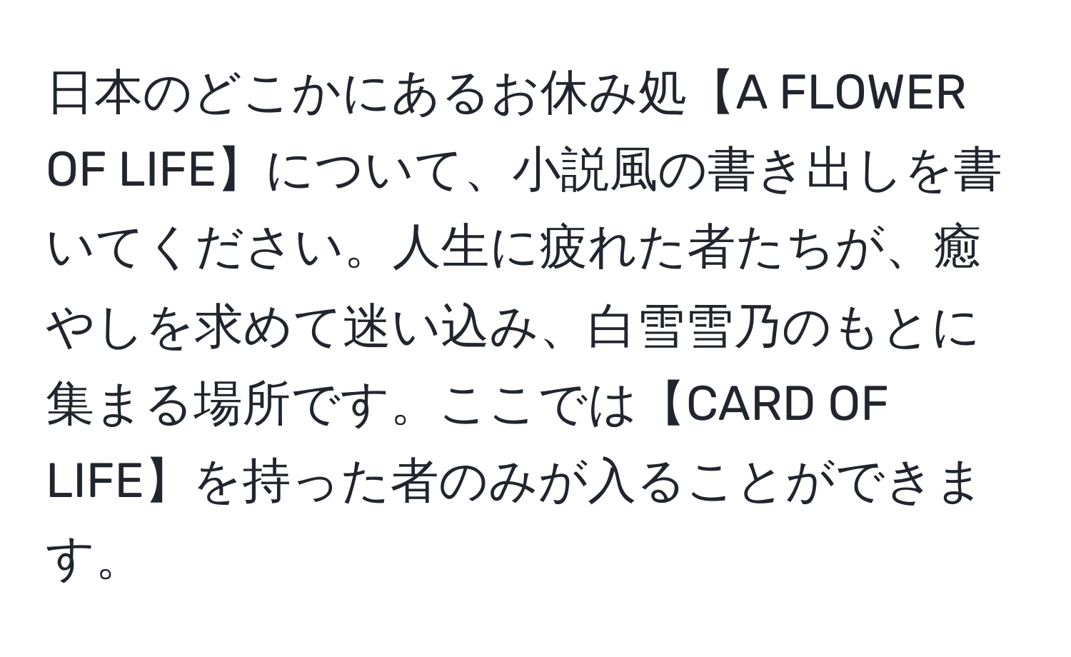 日本のどこかにあるお休み処【A FLOWER OF LIFE】について、小説風の書き出しを書いてください。人生に疲れた者たちが、癒やしを求めて迷い込み、白雪雪乃のもとに集まる場所です。ここでは【CARD OF LIFE】を持った者のみが入ることができます。