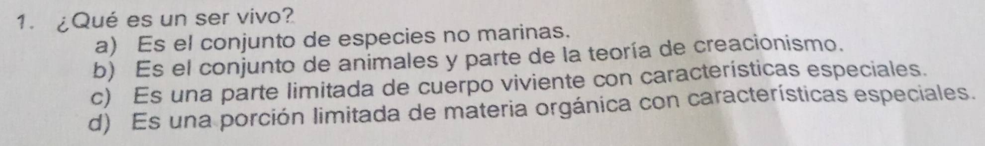 ¿Qué es un ser vivo?
a) Es el conjunto de especies no marinas.
b) Es el conjunto de animales y parte de la teoría de creacionismo.
c) Es una parte limitada de cuerpo viviente con características especiales.
d) Es una porción limitada de materia orgánica con características especiales.