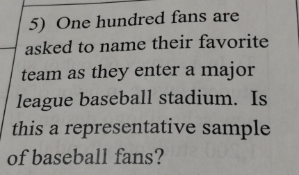 One hundred fans are 
asked to name their favorite 
team as they enter a major 
league baseball stadium. Is 
this a representative sample 
of baseball fans?