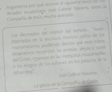 Argumenta por qué razones el siguiente texto del nis 
toriador ecuatoriano José Gabriel Navarro, sobre la 
Compañía de Jesús, resulta acertado. 
Los decorados del interior del templo... ''están 
inspirados en la escritura morisca cúfica de los 
mahometanos, pudiendo decirse que esos trazos 
decorativos recuerdan las poesías, aleyas y suras 
del Corán, impresas en las mezquitas musulmaras, 
o los elogios de los sultanes en los palacios de la 
Alhambra". 
José Gabriel Navarro, 
La iglesia de la Compañía de Quito.