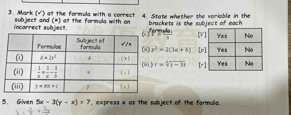 Mark (√) at the formula with a correct 4. State whether the variable in the
subject and (*) at the formula with an brackets is the subject of each
incorrect subject.
ferm ulat/s  [V
p^2=2(3a+b) [p
r=sqrt[3](s-3t) [r
5. Given 5x-3(y-x)=7 , express x as the subject of the formula.