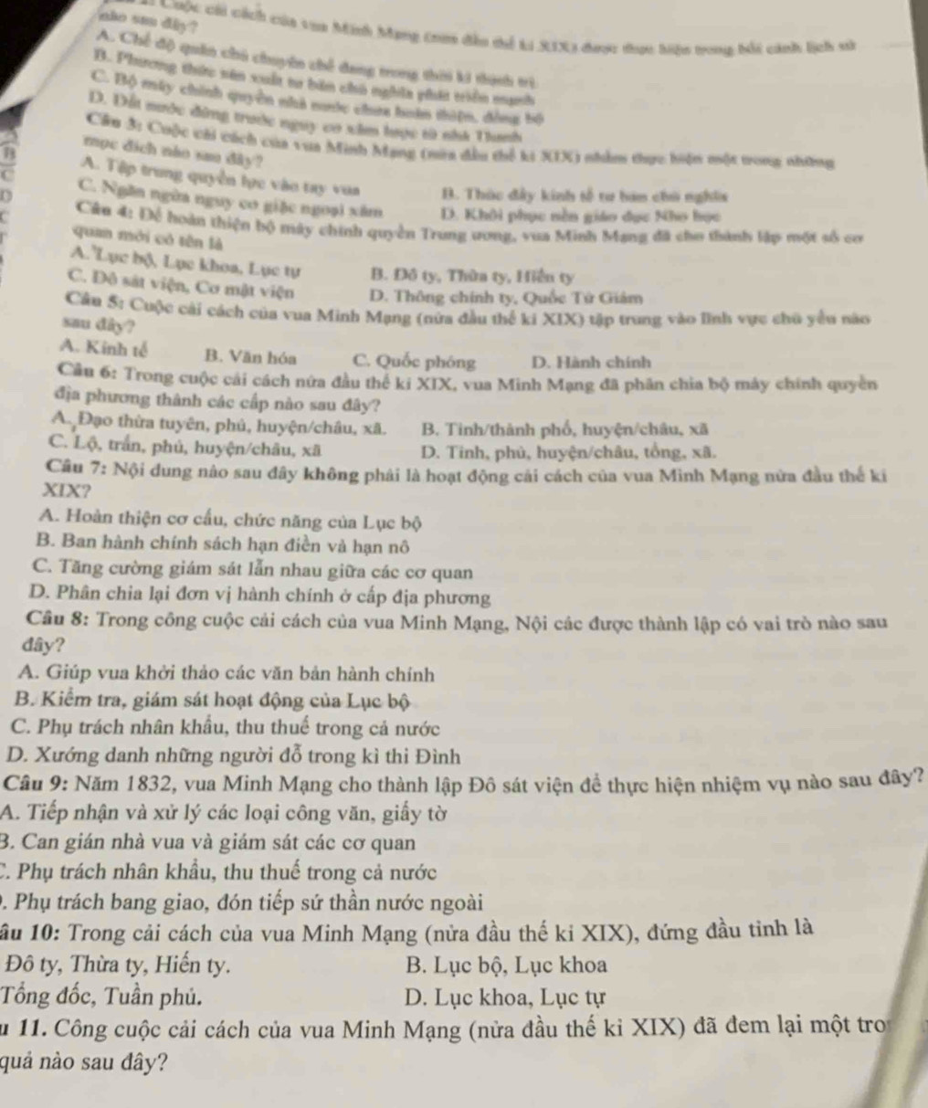 ako su diy ?
== Ciộc chi cách của toa Minh Mạng ta đều tể Li XIX3 được thực hiện tong bối cánh lịch sử
A. Chế độ quân chú chuyên chế đang trong thời ki thính trì
B. Phương thức sên xuất ta bàn chú nghĩa phát triển manh
C. Bộ máy chính quyền nhà nớc chưa huàn thiện, đòng bộ
D. Đất nước đông trước nguy cơ xâm lưọc tà nhà Thanh
Cầu 3: Cuộc với cách của vua Minh Mang (nữa đầu thể ki XIX) nhàm thực hiện một vong những
mục địch nào sau đây?
A. Tập trung quyền lực vào tay vua B. Thúc đây kinh tố tư ham chú nghĩs
C. Ngăn ngừa nguy cơ giặc ngoại xâm D. Khôi phục nền giáo dục Nho học
Cán 4: Để hoàn thiện bộ máy chính quyền Trung ương, vua Minh Mạng đã cho thành lập một số cơ
quan mới có tên là
A. Lục bộ, Lục khoa, Lục tự B. Đô ty, Thừa ty, Hiển ty
C. Đô sát viện, Cơ mật viện D. Thông chính ty, Quốc Tứ Giám
Câu 5: Cuộc cải cách của vua Minh Mạng (nửa đầu thể ki XIX) tập trung vào lĩnh vực chu yểu nào
sau dây?
A. Kinh tế B. Văn hóa C. Quốc phóng D. Hành chính
Câu 6: Trong cuộc cái cách nứa đầu thể ki XIX, vua Minh Mạng đã phân chia bộ máy chính quyền
địa phương thành các cấp nào sau đây?
A. Đạo thừa tuyên, phủ, huyện/châu, xã. B. Tinh/thành phố, huyện/châu, xã
C. Lộ, trắn, phủ, huyện/châu, xã D. Tinh, phủ, huyện/châu, tổng, xã.
Câu 7: Nội dung nào sau đây không phải là hoạt động cái cách của vua Minh Mạng nửa đầu thế ki
XIX?
A. Hoàn thiện cơ cấu, chức năng của Lục bộ
B. Ban hành chính sách hạn điền và hạn nô
C. Tăng cường giám sát lẫn nhau giữa các cơ quan
D. Phân chia lại đơn vị hành chính ở cấp địa phương
Câu 8: Trong công cuộc cải cách của vua Minh Mạng, Nội các được thành lập có vai trò nào sau
dây?
A. Giúp vua khởi thảo các văn bản hành chính
B. Kiểm tra, giám sát hoạt động của Lục bộ
C. Phụ trách nhân khẩu, thu thuế trong cả nước
D. Xướng danh những người đỗ trong kì thi Đình
Câu 9: Năm 1832, vua Minh Mạng cho thành lập Đô sát viện để thực hiện nhiệm vụ nào sau đây?
A. Tiếp nhận và xử lý các loại công văn, giấy tờ
B. Can gián nhà vua và giám sát các cơ quan
C. Phụ trách nhân khẩu, thu thuế trong cả nước
0. Phụ trách bang giao, đón tiếp sứ thần nước ngoài
ầu 10: Trong cải cách của vua Minh Mạng (nửa đầu thế ki XIX), đứng đầu tinh là
Đô ty, Thừa ty, Hiến ty. B. Lục bộ, Lục khoa
Tổng đốc, Tuần phủ. D. Lục khoa, Lục tự
ău 11. Công cuộc cải cách của vua Minh Mạng (nửa đầu thế kỉ XIX) đã đem lại một troi
quả nào sau đây?