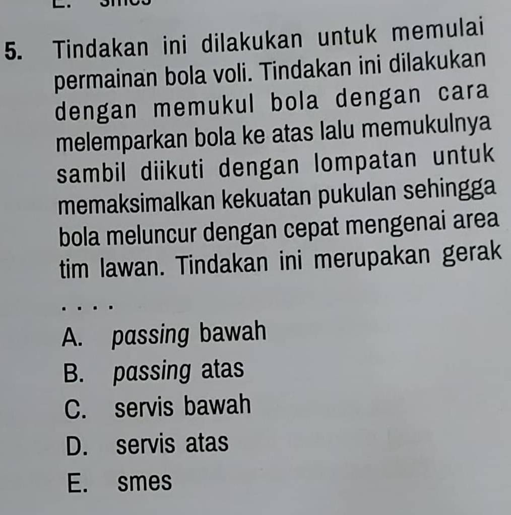 Tindakan ini dilakukan untuk memulai
permainan bola voli. Tindakan ini dilakukan
dengan memukul bola dengan cara
melemparkan bola ke atas lalu memukulnya
sambil diikuti dengan lompatan untuk
memaksimalkan kekuatan pukulan sehingga
bola meluncur dengan cepat mengenai area
tim lawan. Tindakan ini merupakan gerak
A. passing bawah
B. passing atas
C. servis bawah
D. servis atas
E. smes