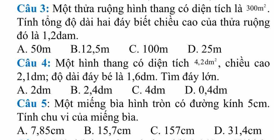 Một thửa ruộng hình thang có diện tích là 300m^2. 
Tính tổng độ dài hai đáy biết chiều cao của thửa ruộng
đó là 1,2dam.
A. 50m B. 12,5m C. 100m D. 25m
Câu 4: Một hình thang có diện tích 4,2dm^2 , chiều cao
2,1dm; độ dài đáy bé là 1,6dm. Tìm đáy lớn.
A. 2dm B. 2,4dm C. 4dm D. 0,4dm
Câu 5: Một miêng bìa hình tròn có đường kính 5cm.
Tính chu vi của miếng bìa.
A. 7,85cm B. 15,7cm C. 157cm D. 31,4cm