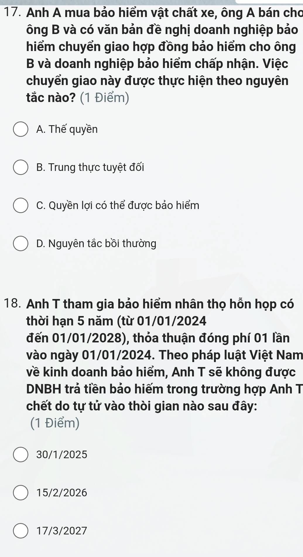 Anh A mua bảo hiểm vật chất xe, ông A bán cho
ông B và có văn bản đề nghị doanh nghiệp bảo
hiểm chuyển giao hợp đồng bảo hiểm cho ông
B và doanh nghiệp bảo hiểm chấp nhận. Việc
chuyển giao này được thực hiện theo nguyên
tắc nào? (1 Điểm)
A. Thế quyền
B. Trung thực tuyệt đối
C. Quyền lợi có thể được bảo hiểm
D. Nguyên tắc bồi thường
18. Anh T tham gia bảo hiểm nhân thọ hỗn họp có
thời hạn 5 năm (từ 01/01/2024
đến 01/01/2028), thỏa thuận đóng phí 01 lần
vào ngày 01/01/2024. Theo pháp luật Việt Nam
về kinh doanh bảo hiểm, Anh T sẽ không được
DNBH trả tiền bảo hiếm trong trường hợp Anh T
chết do tự tử vào thòi gian nào sau đây:
(1 Điểm)
30/1/2025
15/2/2026
17/3/2027