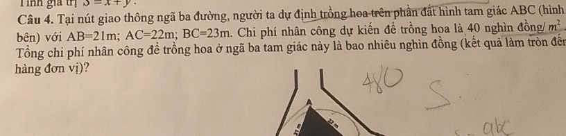 ỉnh gia trị S=x+y. 
Câu 4. Tại nút giao thông ngã ba đường, người ta dự định trồng hoa trên phần đất hình tam giác ABC (hình 
bên) với AB=21m; AC=22m; BC=23m 1. Chi phí nhân công dự kiến để trồng hoa là 40 nghìn đồng/ m^2
Tổng chi phí nhân công để trồng hoa ở ngã ba tam giác này là bao nhiêu nghìn đồng (kết quả làm tròn đến 
hàng đơn vị)? 
A