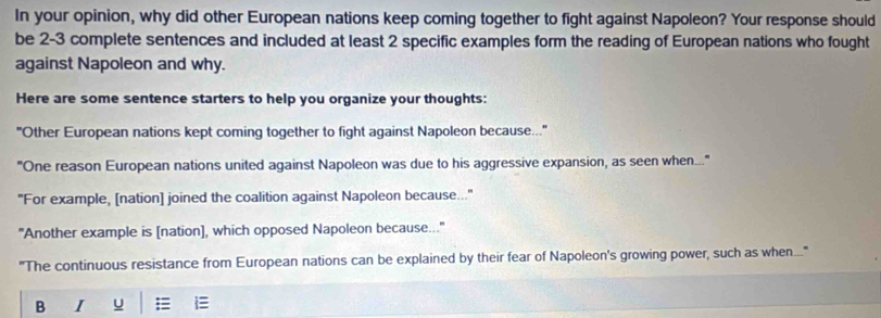 In your opinion, why did other European nations keep coming together to fight against Napoleon? Your response should 
be 2-3 complete sentences and included at least 2 specific examples form the reading of European nations who fought 
against Napoleon and why. 
Here are some sentence starters to help you organize your thoughts: 
'Other European nations kept coming together to fight against Napoleon because... 
"One reason European nations united against Napoleon was due to his aggressive expansion, as seen when..." 
"For example, [nation] joined the coalition against Napoleon because.." 
"Another example is [nation], which opposed Napoleon because.." 
"The continuous resistance from European nations can be explained by their fear of Napoleon's growing power, such as when..." 
B I u E